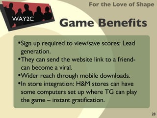 Game Benefits Sign up required to view/save scores: Lead generation. They can send the website link to a friend- can become a viral. Wider reach through mobile downloads. In store integration: H&M stores can have some computers set up where TG can play the game – instant gratification. For the Love of Shape WAY2C 28 