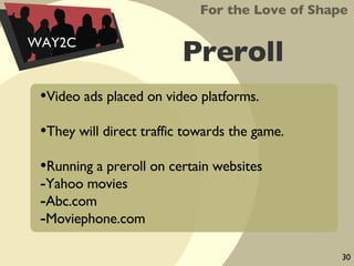 Preroll Video ads placed on video platforms. They will direct traffic towards the game. Running a preroll on certain websites Yahoo movies Abc.com Moviephone.com For the Love of Shape WAY2C 30 
