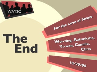 For the Love of Shape 10/20/08 W ei-ting,  A akanksha,  Y i-wen,  C amille,  C hris End The  WAY2C 