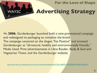 Advertising Strategy In  2006 , Gardenburger launched both a new promotional campaign and redesigned its packaging to revitalize the brand.  The campaign centered on the slogan "Eat Positive" and stressed Gardenburger as "all-natural, healthy and environmentally friendly.”  Media Used: Print advertisements in Utne Reader, Body & Soul and Vegetarian Times; and the Gardenburger website.  For the Love of Shape WAY2C http://www.warc.com.libezproxy2.syr.edu/ArticleCenter/Default.asp?CType=A&AID=WORDSEARCH85196&Tab=A 6 