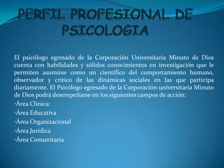 El psicólogo egresado de la Corporación Universitaria Minuto de Dios
cuenta con habilidades y sólidos conocimientos en investigación que le
permiten asumirse como un científico del comportamiento humano,
observador y crítico de las dinámicas sociales en las que participa
diariamente. El Psicólogo egresado de la Corporación universitaria Minuto
de Dios podrá desempeñarse en los siguientes campos de acción:
•Área Clínica:
•Área Educativa
•Área Organizacional
•Área Jurídica
•Área Comunitaria
 