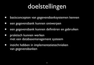 doelstellingen
•   basisconcepten van gegevensbanksystemen kennen
•   een gegevensbank kunnen ontwerpen
•   een gegevensbank kunnen deﬁniëren en gebruiken
•   praktisch kunnen werken
    met een databasemanagement systeem
•   inzicht hebben in implementatietechnieken
    van gegevensbanken



                             9
 
