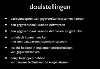 doelstellingen
•   basisconcepten van gegevensbanksystemen kennen
•   een gegevensbank kunnen ontwerpen
•   een gegevensbank kunnen deﬁniëren en gebruiken
•   praktisch kunnen werken
    met een databasemanagement systeem
•   inzicht hebben in implementatietechnieken
    van gegevensbanken
•   enige begrippen hebben
    van nieuwe technieken en toepassingen
                             9
 