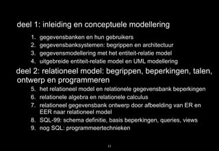 deel 1: inleiding en conceptuele modellering
    1.   gegevensbanken en hun gebruikers
    2.   gegevensbanksystemen: begrippen en architectuur
    3.   gegevensmodellering met het entiteit-relatie model
    4.   uitgebreide entiteit-relatie model en UML modellering
deel 2: relationeel model: begrippen, beperkingen, talen,
ontwerp en programmeren
    5. het relationeel model en relationele gegevensbank beperkingen
    6. relationele algebra en relationele calculus
    7. relationeel gegevensbank ontwerp door afbeelding van ER en
       EER naar relationeel model
    8. SQL-99: schema definitie, basis beperkingen, queries, views
    9. nog SQL: programmeertechnieken

                                   11
 