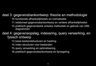 deel 3: gegevensbankontwerp: theorie en methodologie
     10. functionele afhankelijkheden en normalisatie
     11. relationeel gegevensbankontwerp en verdere afhankelijkheden
     12. praktisch gegevensbank ontwerp methodiek en gebruik van UML
         diagrammen
deel 4: gegevensopslag, indexering, query verwerking, en
   fysisch ontwerp
     13. basis bestandstructuren en hashing
     14. index structuren voor bestanden
     15. query verwerking en optimalisering
     16. praktisch gegevensbankontwerp en fijnregeling



                                   12
 