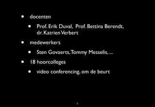 •   docenten
    •   Prof. Erik Duval, Prof. Bettina Berendt,
        dr. Katrien Verbert
•   medewerkers
    •   Sten Govaerts, Tommy Messelis, ...
•   18 hoorcolleges
    •   video conferencing, om de beurt




                          5
 