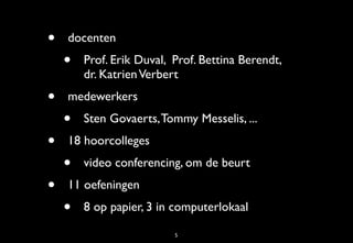•   docenten
    •   Prof. Erik Duval, Prof. Bettina Berendt,
        dr. Katrien Verbert
•   medewerkers
    •   Sten Govaerts, Tommy Messelis, ...
•   18 hoorcolleges
    •   video conferencing, om de beurt
•   11 oefeningen
    •   8 op papier, 3 in computerlokaal

                          5
 