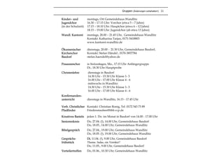 Kinder– und montags, Ort Gemeindehaus Wandlitz
Jugendchor 16.30 – 17.15 Uhr: Vorchor (etwa 5 – 7 Jahre)
(in der Schulzeit) 17.15 – 18.10 Uhr: Hauptchor (etwa 6 – 12 Jahre)
18.15 – 19.00 Uhr: Jugendchor (ab etwa 13 Jahre)
Wandl. Kantorei montags, 20.00 – 21.45 Uhr, Gemeindehaus Wandlitz
Kontakt: Katharina Tarjan, 0171-5418803
www.kantorei-wandlitz.de
Ökumenischer dienstags, 20.00 - 21.30 Uhr, Gemeindehaus Basdorf,
Kirchenchor Kontakt: Stefan Händel , 0170-3857784
Basdorf stefan.haendel@yahoo.de
Posaunenchor in Stolzenhagen, Mo., 17.15 Uhr Anfängergruppe
Di., 18.30 Uhr Hauptprobe
Christenlehre dienstags in Basdorf
14.30 Uhr - 15.30 Uhr Klasse 1- 3
16.00 Uhr - 17.00 Uhr Klasse 4 - 6
mittwochs in Wandlitz:
14.30 Uhr - 15.30 Uhr Klasse 1- 3
16.00 Uhr - 17.00 Uhr Klasse 4 - 6
Konfirmanden-
unterricht dienstags in Wandlitz, 16.15 - 17.45 Uhr
Verb. Christlicher Kontakt: Christian Ronig, Tel. 0172 543 73 89
Pfadfinder Friedenstauben@bbb.vcp.de
Kreatives Basteln jeden 1. Do. im Monat in Basdorf von 14.00 - 17.00 Uhr
Seniorenkreis Do, 27.04. (!), 14.00 Uhr, Gemeindehaus Basdorf
Do, 18.05., 14.00 Uhr, Gemeindehaus Wandlitz
Bibelgespräch Do, 27.04., 19.00 Uhr, Gemeindehaus Wandlitz
Do, 18.05. (!), 19.00 Uhr, Gemeindehaus Wandlitz
Gesprächs- Di, 11.04. (!), 9.00 Uhr, Gemeindehaus Basdorf
frühstück Thema: Judas, ein Verräter?
Do, 11.05., 9.00 Uhr, Gemeindehaus Basdorf
Verteilertreffen Do, 01.06., 10.30 Uhr, Gemeindehaus Wandlitz
Gruppen (Änderungen vorbehalten!) 11
 