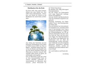 12 Basdorf / Wandlitz / Zühlsdorf
Medikation für die Erde
Ich freue mich, dass unser Gemein-
deblatt eine neue Rubrik hat. Hier
sollen kurze Informationen ermun-
tern, uns Schritt für Schritt an der
Medikation für unsere Erde zu betei-
ligen.
Aus Anlass des Nachrufes auf den
Schweizer Dichterpfarrer Kurt Marti
in Publik Forum 4/2017 ein Zitat zu
Beginn: „Wahrhaft ethisch kann heu-
te nur ein Denken und Handeln sein,
das den derzeit absoluten Primat der
Ökonomie zu brechen versucht. Mit-
einander leben lernen ist besser, als
miteinander unterzugehen.“
Nun ist Ökonomie ja sehr gut, wenn
sie dem Zusammenleben nutzt. In
unseren aktuellen weltweiten Fi-
nanzstrukturen ist Ökonomie aber
entartet. „Diese Wirtschaft tö-
tet“ (Papst Franziskus).
Ein Beispiel: Die völlig überzogene
Fleischproduktion.
Für den Anbau von Futtermitteln
wird sogar Regenwald niederge-
brannt und abgeholzt.
Auf den Äckern mit Monokulturen
wird das Insektizid Glyphosat aus-
gebracht.
Irrsinnige Transporte von Futter-
mitteln, Tieren und Fleischproduk-
ten finden statt.
Wer ein Schnitzel aus konventionel-
ler Produktion isst, vernichtet damit
rund 1,5 kg Getreide. Und 1 kg so
produziertes Rindfleisch entspricht
der Klimaschädigung von 250 ge-
fahrenen Kilometern mit dem Auto.
Das Leid der Tiere und die extre-
men Folgen der Fleischproduktion
für das Klima, den Regenwald, das
Trinkwasser und vor allem die
Welternährung, werden subventio-
niert! Während umweltverträgliche
pflanzliche Alternativen keinerlei
Förderung erhalten, werden sie
stattdessen mit einem höheren Steu-
ersatz belegt!
Ich- wir(?) haben es satt! Kyrie elei-
son.
Karl Jährling
 