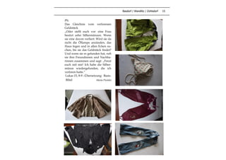 Basdorf / Wandlitz / Zühlsdorf 15
PS:
Das Gleichnis vom verlorenen
Geldstück
„Oder stellt euch vor: eine Frau
besitzt zehn Silbermünzen. Wenn
sie eine davon verliert: Wird sie da
nicht die Öllampe anzünden, das
Haus fegen und in allen Ecken su-
chen, bis sie das Geldstück findet?
Und wenn sie es gefunden hat, ruft
sie ihre Freundinnen und Nachba-
rinnen zusammen und sagt: „Freut
euch mit mir! Ich habe die Silber-
münze wiedergefunden, die ich
verloren hatte.“
Lukas 15, 8-9 –Übersetzung: Basis-
Bibel Maria Preisler
 