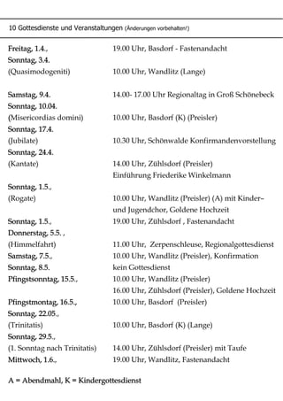 10 Gottesdienste und Veranstaltungen (Änderungen vorbehalten!)
Freitag, 1.4., 19.00 Uhr, Basdorf - Fastenandacht
Sonntag, 3.4.
(Quasimodogeniti) 10.00 Uhr, Wandlitz (Lange)
Samstag, 9.4. 14.00- 17.00 Uhr Regionaltag in Groß Schönebeck
Sonntag, 10.04.
(Misericordias domini) 10.00 Uhr, Basdorf (K) (Preisler)
Sonntag, 17.4.
(Jubilate) 10.30 Uhr, Schönwalde Konfirmandenvorstellung
Sonntag, 24.4.
(Kantate) 14.00 Uhr, Zühlsdorf (Preisler)
Einführung Friederike Winkelmann
Sonntag, 1.5.,
(Rogate) 10.00 Uhr, Wandlitz (Preisler) (A) mit Kinder–
und Jugendchor, Goldene Hochzeit
Sonntag, 1.5., 19.00 Uhr, Zühlsdorf , Fastenandacht
Donnerstag, 5.5. ,
(Himmelfahrt) 11.00 Uhr, Zerpenschleuse, Regionalgottesdienst
Samstag, 7.5., 10.00 Uhr, Wandlitz (Preisler), Konfirmation
Sonntag, 8.5. kein Gottesdienst
Pfingstsonntag, 15.5., 10.00 Uhr, Wandlitz (Preisler)
16.00 Uhr, Zühlsdorf (Preisler), Goldene Hochzeit
Pfingstmontag, 16.5., 10.00 Uhr, Basdorf (Preisler)
Sonntag, 22.05.,
(Trinitatis) 10.00 Uhr, Basdorf (K) (Lange)
Sonntag, 29.5.,
(1. Sonntag nach Trinitatis) 14.00 Uhr, Zühlsdorf (Preisler) mit Taufe
Mittwoch, 1.6., 19.00 Uhr, Wandlitz, Fastenandacht
A = Abendmahl, K = Kindergottesdienst
 