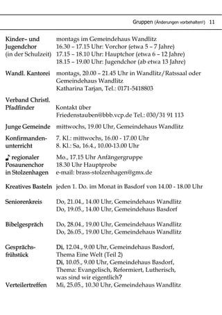 Gruppen (Änderungen vorbehalten!) 11
Kinder– und montags im Gemeindehaus Wandlitz
Jugendchor 16.30 – 17.15 Uhr: Vorchor (etwa 5 – 7 Jahre)
(in der Schulzeit) 17.15 – 18.10 Uhr: Hauptchor (etwa 6 – 12 Jahre)
18.15 – 19.00 Uhr: Jugendchor (ab etwa 13 Jahre)
Wandl. Kantorei montags, 20.00 – 21.45 Uhr in Wandlitz/Ratssaal oder
Gemeindehaus Wandlitz
Katharina Tarjan, Tel.: 0171-5418803
Verband Christl.
Pfadfinder Kontakt über
Friedenstauben@bbb.vcp.de Tel.: 030/31 91 113
Junge Gemeinde mittwochs, 19.00 Uhr, Gemeindehaus Wandlitz
Konfirmanden- 7. Kl.: mittwochs, 16.00 - 17.00 Uhr
unterricht 8. Kl.: Sa, 16.4., 10.00-13.00 Uhr
♪ regionaler Mo., 17.15 Uhr Anfängergruppe
Posaunenchor 18.30 Uhr Hauptprobe
in Stolzenhagen e-mail: brass-stolzenhagen@gmx.de
Kreatives Basteln jeden 1. Do. im Monat in Basdorf von 14.00 - 18.00 Uhr
Seniorenkreis Do, 21.04., 14.00 Uhr, Gemeindehaus Wandlitz
Do, 19.05., 14.00 Uhr, Gemeindehaus Basdorf
Bibelgespräch Do, 28.04., 19.00 Uhr, Gemeindehaus Wandlitz
Do, 26.05., 19.00 Uhr, Gemeindehaus Wandlitz
Gesprächs- Di, 12.04., 9.00 Uhr, Gemeindehaus Basdorf,
frühstück Thema Eine Welt (Teil 2)
Di, 10.05., 9.00 Uhr, Gemeindehaus Basdorf,
Thema: Evangelisch, Reformiert, Lutherisch,
?was sind wir eigentlich
Verteilertreffen Mi, 25.05., 10.30 Uhr, Gemeindehaus Wandlitz
 
