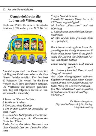 12 Aus dem Gemeindeleben
Gemeindefahrt in die
Lutherstadt Wittenberg
Noch sind Plätze für unsere Gemeinde-
fahrt nach Wittenberg am 24.09.16 frei.
Anmeldungen sind im Gemeindebüro
bei Dagmar Goldmann oder auch über
Pfarrer Preisler möglich. Der Bus fasst
40 Reisende. Die Kosten für die Fahrt
werden ca. 30 Euro pro Person betragen.
Die Vorfreude auf unseren gemeinsa-
men Tag soll folgendes Preisrätsel ver-
stärken (alles senkrecht).
1 Maler und Freund Luthers
2 Studienort Luthers
3 Vorname seiner Ehefrau
4 Ort, in dem Luther für „vogelfrei“ er-
klärt wurde
5 …. stand im Mittelpunkt seiner Kritik
6 Verwaltungsorgan der Römisch Ka-
tholischen Kirche
7 hier hat er das Neue Testament aus
dem Griechischen ins Deutsche über-
setzt
8 enger Freund Luthers
9 an die Tür welcher Kirche hat er die
?95 Thesen angeschlagen
10 Luthers „Deckname“ auf der
Wartburg
11 Grundnorm menschlichen Zusam-
menlebens
12 wäre er eine Frau gewesen, hätte
er … geheißen J
Das Lösungswort ergibt sich aus den
quer-liegenden, farbig hinterlegten 12
Buchstaben in der Mitte. Es ist gleich-
zeitig die Lösung des folgenden Rät-
sels von Martin Luther:
Einem zu eng, dreien zu weit, zweien
gerecht
Am besten gleich bei Ihrer Anmel-
dung mit ansagen!
Aus allen eingegangenen richtigen
Ergebnissen wird nach einem Gottes-
dienst im Juli oder August durch For-
tunas Hand ein Gewinner ermittelt.
Der Preis ist natürlich eine kostenlose
Teilnahme am Gemeindeausflug.
Viel Glück!
Ihr Vorbereitungsteam
Dagmar Goldmann, Brigitte Jährling,
Margrit Rosenberg
 