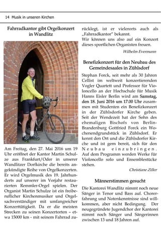 14 Musik in unseren Kirchen
Fahrradkantor gibt Orgelkonzert
in Wandlitz
Am Freitag, den 27. Mai 2016 um 19
Uhr eröffnet der Kantor Martin Schul-
ze aus Frankfurt/Oder in unserer
Wandlitzer Dorfkirche die bereits an-
gekündigte Reihe von Orgelkonzerten.
Er wird Orgelmusik des 19. Jahrhun-
derts auf unserer im Vorjahr restau-
rierten Remmler-Orgel spielen. Der
Organist Martin Schulze ist ein freibe-
ruflicher Kirchenmusiker und Orgel-
sachverständiger mit umfangreicher
Konzerttätigkeit. Da er die meisten
Strecken zu seinen Konzertorten – et-
wa 15000 km - mit seinem Fahrrad zu-
rücklegt, ist er vielerorts auch als
„Fahrradkantor“ bekannt.
Wir können uns also auf ein Konzert
dieses sportlichen Organisten freuen.
Wilhelm Evermann
Benefizkonzert für den Neubau des
Gemeindesaales in Zühlsdorf
Stephan Forck, seit mehr als 30 Jahren
Cellist im weltweit konzertierenden
Vogler Quartett und Professor für Vio-
loncello an der Hochschule für Musik
Hanns Eisler Berlin wird am Samstag,
den 18. Juni 2016 um 17.00 Uhr zusam-
men mit Studenten ein Benefizkonzert
in der Zühlsdorfer Kirche geben.
Seit der Wendezeit hat der Sohn des
ehemaligen Bischofs von Berlin-
Brandenburg Gottfried Forck ein Wo-
chenendgrundstück in Zühlsdorf. Er
kennt den Ort und die Zühlsdorfer Kir-
che und ist gern bereit, sich für den
N e u b a u e i n z u b r i n g e n .
Auf dem Programm werden Werke für
Violoncello solo und Ensemblestücke
stehen.
Christiane Ziller
Männerstimmen gesucht
Die Kantorei Wandlitz nimmt noch neue
Sänger in Tenor und Bass auf. Chorer-
fahrung und Notenkenntnisse sind will-
kommen, aber nicht Bedingung. Der
neugegründete Jugendchor der Kantorei
nimmt noch Sänger und Sängerinnen
zwischen 13 und 18 Jahren auf.
 