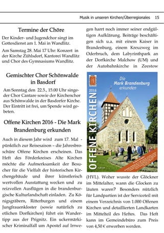 Musik in unseren Kirchen/Überregionales 15
Termine der Chöre
Der Kinder- und Jugendchor singt im
Gottesdienst am 1. Mai in Wandlitz.
Am Samstag 28. Mai 17 Uhr: Konzert in
der Kirche Zühlsdorf, Kantorei Wandlitz
und Chor des Gymnasiums Wandlitz.
Offene Kirchen 2016 - Die Mark
Brandenburg erkunden
Auch in diesem Jahr wird zum 17. Mal -
pünktlich zur Reisesaison – die Jahresbro-
schüre Offene Kirchen erscheinen. Das
Heft des Förderkreises Alte Kirchen
möchte die Aufmerksamkeit der Besu-
cher für die Vielfalt der historischen Kir-
chengebäude und ihrer künstlerisch
wertvollen Ausstattung wecken und zu
reizvollen Ausflügen in die brandenbur-
gische Kulturlandschaft einladen. Zu Kö-
nigsgräbern, Ritterburgen und einem
Jungfrauenkloster (sowie natürlich zu
etlichen Dorfkirchen) führt ein Wander-
tipp aus der Prignitz. Ein uckermärki-
scher Kriminalfall um Apostel auf Irrwe-
gen harrt noch immer seiner endgül-
tigen Aufklärung. Beiträge beschäfti-
gen sich u.a. mit einem Kaiser in
Brandenburg, einem Kreuzweg im
Oderbruch, dem Labyrinthpark an
der Dorfkirche Malchow (UM) und
der Autobahnkirche in Zeestow
(HVL). Woher wusste der Glöckner
im Mittelalter, wann die Glocken zu
?läuten waren Besonders nützlich
für Landpartien ist der Serviceteil mit
einem Verzeichnis von 1.000 Offenen
Kirchen und detaillierten Landkarten
im Mittelteil des Heftes. Das Heft
kann im Gemeindebüro zum Preis
von 4,50 € erworben werden.
Gemischter Chor Schönwalde
in Basdorf
Am Sonntag den 22.5., 15.00 Uhr singe-
der Chor Cantare sowie der Kirchenchor
aus Schönwalde in der Basdorfer Kirche.
Der Eintritt ist frei, um Spende wird ge-
beten.
 
