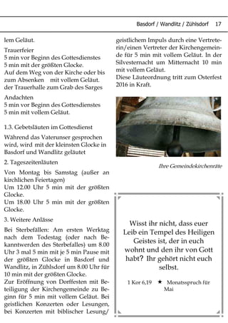 Basdorf / Wandlitz / Zühlsdorf 17
lem Geläut.
Trauerfeier
5 min vor Beginn des Gottesdienstes
5 min mit der größten Glocke.
Auf dem Weg von der Kirche oder bis
zum Absenken mit vollem Geläut.
der Trauerhalle zum Grab des Sarges
Andachten
5 min vor Beginn des Gottesdienstes
5 min mit vollem Geläut.
1.3. Gebetsläuten im Gottesdienst
Während das Vaterunser gesprochen
wird, wird mit der kleinsten Glocke in
Basdorf und Wandlitz geläutet
2. Tageszeitenläuten
Von Montag bis Samstag (außer an
kirchlichen Feiertagen)
Um 12.00 Uhr 5 min mit der größten
Glocke.
Um 18.00 Uhr 5 min mit der größten
Glocke.
3. Weitere Anlässe
Bei Sterbefällen: Am ersten Werktag
nach dem Todestag (oder nach Be-
kanntwerden des Sterbefalles) um 8.00
Uhr 3 mal 5 min mit je 5 min Pause mit
der größten Glocke in Basdorf und
Wandlitz, in Zühlsdorf um 8.00 Uhr für
10 min mit der größten Glocke.
Zur Eröffnung von Dorffesten mit Be-
teiligung der Kirchengemeinde zu Be-
ginn für 5 min mit vollem Geläut. Bei
geistlichen Konzerten oder Lesungen,
bei Konzerten mit biblischer Lesung/
geistlichem Impuls durch eine Vertrete-
rin/einen Vertreter der Kirchengemein-
de für 5 min mit vollem Geläut. In der
Silvesternacht um Mitternacht 10 min
mit vollem Geläut.
Diese Läuteordnung tritt zum Osterfest
2016 in Kraft.
Ihre Gemeindekirchenräte
Wisst ihr nicht, dass euer
Leib ein Tempel des Heiligen
Geistes ist, der in euch
wohnt und den ihr von Gott
?habt Ihr gehört nicht euch
selbst.
1 Kor 6,19  Monatsspruch für
Mai
 