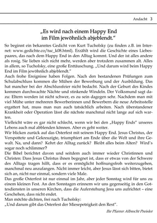 Andacht 3
„Es wird nach einem Happy End
im Film jewöhnlich abjeblendt.“
So beginnt ein bekanntes Gedicht von Kurt Tucholsky (zu finden z.B. im Inter-
net: www.gedichte.co/tuc_k08.html). Erzählt wird die Geschichte eines Liebes-
paares, das nach dem Happy End in den Alltag kommt. Und der ist alles andere
als rosig. Sie lieben sich nicht mehr, werden aber trotzdem zusammen alt. Alles
in allem, so Tucholsky, eine große Enttäuschung. „Und darum wird beim Happy
End im Film jewöhnlich abjeblendt.“
Auch frohe Ereignisse haben Folgen. Nach den bestandenen Prüfungen zum
Schulabschluss kommen die Mühen der Bewerbung und der Ausbildung. Das
hat mancher bei der Abschlussfeier nicht bedacht. Nach der Geburt des Kindes
kommen durchwachte Nächte und stinkende Windeln. Der Volksmund sagt da-
zu: Eltern werden ist nicht schwer, es zu sein dagegen sehr. Nachdem man mit
viel Mühe unter mehreren Bewerberinnen und Bewerbern die neue Arbeitsstelle
ergattert hat, muss man nun auch tatsächlich arbeiten. Nach überstandener
Krankheit oder Operation lässt die nächste manchmal nicht lange auf sich war-
ten.
Vielleicht wäre es gar nicht schlecht, wenn wir bei den „Happy Ends“ unseres
Lebens auch mal abblenden können. Aber es geht weiter.
Wir blicken zurück auf das Osterfest mit seinem Happy End. Jesus Christus, der
Verspottete und Gekreuzigte, triumphiert am Ende über die Welt und ihre Ge-
walt. Na, und dann? Kehrt der Alltag zurück? Bleibt alles beim Alten? Wird’s
?sogar noch schlimmer
Die Bibel berichtet davon und seitdem auch immer wieder Christinnen und
Christen: Dass Jesus Christus ihnen begegnet ist, dass er etwas von der Schwere
des Alltags tragen hilft, dass er es ermöglicht hoffnungsfroh weiterzugehen,
manchmal neu anzufangen. Nicht immer leicht, aber Jesus lässt sich bitten, bietet
sich an, nicht nur einmal, sondern viele Male.
Das große Osterfest ist nur einmal im Jahr, aber jeder Sonntag wird für uns zu
einem kleinen Fest. An den Sonntagen erinnern wir uns gegenseitig in den Got-
tesdiensten in unseren Kirchen, dass die Auferstehung Jesu uns aufrichtet – eine
Geschehen, dass nicht endet.
Man möchte dichten, frei nach Tucholsky:
„Und darum gibt das Osterfest der Miesepetrigkeit den Rest“.
Ihr Pfarrer Albrecht Preisler
 