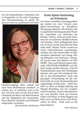 Basdorf / Wandlitz / Zühlsdorf 5
Erster Spiele-Nachmittag
im Wohnheim
An einem nasstrüben Sonntagnachmit-
tag startete der erste Versuch eines
Spiele-Nachmittags im Wandlitzer
Übergangswohnheim. Die Initiative der
evangelischen Kirchengemeinde Wand-
litz, unterstützt von Aktivisten des
Runden Tisches, stieß auf große Reso-
nanz bei erwachsenen Heimbewohnern
und Kindern. Nach anfänglichem Start
nur im Foyer reichte dort bald der Platz
nicht mehr. Weitere Tische wurden im
ersten Unterrichtsraum zusammenge-
schoben, der sich schnell füllte. In Spit-
zenzeiten amüsierten sich knapp sieb-
zig Mitspieler und Zuschauer. Absolu-
ter Favorit unter den Spielen war ME-
YMOR . Aber auch Mensch-ärgere-dich-
nicht, DEUTSCHLANDREISE und Mi-
kado fanden großes Interesse. Und die
Nachdenklichen unter den Flüchtlingen
lieferten sich zum Teil anhaltende Du-
elle an den Schachbrettern. Fazit: eine
gelungene Veranstaltung, für die viel-
leicht bald ein neuer Wochenendtermin
angekündigt werden kann. Dank des-
halb vor allem an Brigitte Jährling und
Margrit Rosenberg von der evangeli-
schen Gemeinde, an die Unterstützerin-
nen vom Runden Tisch wie Susanne
Gläser und Mann, an Petra Riggert und
Sohn sowie an Mario Fonzi vom Wach-
schutz im Heim. Dank auch an alle
Deutschlehrer!
Peter Hofmann
ten, bei Gottesdiensten, Andachten und
in Gesprächen ist für mich Vergnügen
und Herausforderung zu gleich. Sie
spornen mich an, gemeinsam mit ihnen
Glaubenszugänge offen, zeitnah und
nach ihren Bedürfnissen orientiert, zu
suchen, neu zu entdecken und zu fin-
den. Ich freue mich auf die Zeit in Ihrer
Gemeinde mit Ihnen und Ihren Kindern
und die Möglichkeit das Gemeindele-
ben in Basdorf, Wandlitz und Zühlsdorf
mitgestalten zu können.
Ihre Friederike Winkelmann
 