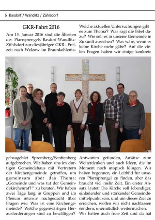 6 Basdorf / Wandlitz / Zühlsdorf
GKR-Fahrt 2016
Am 15. Januar 2016 sind die Ältesten
des Pfarrsprengels Basdorf-Wandlitz-
Zühlsdorf zur diesjährigen GKR - Frei-
zeit nach Welzow im Braunkohlenta-
gebaugebiet Spremberg/Senftenberg
aufgebrochen. Wir haben uns im dor-
tigen Gemeindehaus mit Vertretern
der Kirchengemeinde getroffen, um
gemeinsam über das Thema:
„Gemeinde und was tut der Gemein-
?dekirchenrat “ zu beraten. Wir haben
zwei Tage lang in Gruppen und im
Plenum intensiv nachgedacht über
Fragen wie: Was ist eine Kirchenge-
?meinde Welche gegenwärtigen Her-
?ausforderungen sind zu bewältigen
Welche aktuellen Untersuchungen gibt
?es zum Thema Was sagt die Bibel da-
?zu Wie soll es in unserer Gemeinde in
?Zukunft aussehen Was wäre, wenn es
?keine Kirche mehr gäbe Auf die vie-
len Fragen haben wir einige konkrete
Antworten gefunden, Ansätze zum
Weiterdenken und auch Ideen, die im
Moment noch utopisch klingen. Wir
haben begonnen, ein Leitbild für unse-
ren Pfarrsprengel zu finden, aber das
braucht viel mehr Zeit. Ein erster An-
satz lautet: Die Kirche soll lebendiger,
einladender und stärkender Gemeinde-
mittelpunkt sein, und um dieses Ziel zu
erreichen, wollen wir nicht nachlassen
sondern, unermüdlich weitermachen.
Wir hatten auch freie Zeit und da hat
 
