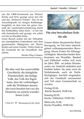 Basdorf / Wandlitz / Zühlsdorf 7
Ihr aber seid das auserwählte
Geschlecht, die königliche
Priesterschaft, das heilige
Volk, das Volk des Eigen-
tums, dass ihr verkündigen
sollt die Wohltaten dessen,
der euch berufen hat von der
Finsternis zu seinem wunder-
baren Licht.
1 Petr 2,9  Monatsspruch für April
uns der GKR-Vorsitzende aus Welzow
Kirche und KiTa gezeigt sowie den Ort
und das „Welzower Fenster“. Das ist ein
Aussichtspunkt im riesigen Kohlentage-
baugebiet, an dem man das ganze Aus-
maß der Landschaftsveränderung durch
den Kohleabbau sehen kann – es hat uns
sehr beeindruckt und gezeigt, wie schön
wir hier in Wandlitz leben.
Unser Besuch endete mit der Teilnahme
am sonntäglichen Gottesdienst und dem
gemeinsamen Mittagessen mit Pfarrer
Schütt und seiner Familie. Vielen Dank an
die Gemeinde für die freundliche Auf-
nahme.
Monika Pflug-Collmeier
Für eine bewohnbare Erde
für alle
Unsere kleine ökumenische Basis-
bewegung ist Teil einer interreli-
giösen weltumspannenden Bewe-
gung: Einem Fasten für Klimage-
rechtigkeit. Menschen beider Kon-
fessionen aus Wandlitz, Basdorf
und Zühlsdorf wollen sich auch
im Jahre 2016 an jedem Monats-
ersten zur Andacht einfinden und
Fürbitte halten. Sie sind, auch als
Nichtfastende, auch als Nicht-
kirchgänger, herzlich eingeladen,
sich der Geistkraft auszusetzen
und Teil einer Gemeinschaft zu
werden:
Freitag 01.04.,
Kirche Basdorf, 19.00 Uhr
Sonntag 01.05.,
Kirche Zühlsdorf, 19.00 Uhr
Mittwoch, 01.06.,
Kirche Wandlitz, 19.00 Uhr
Karl Jährling
 