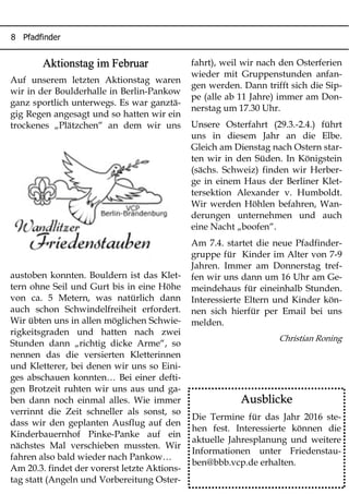 8 Pfadfinder
Aktionstag im Februar
Auf unserem letzten Aktionstag waren
wir in der Boulderhalle in Berlin-Pankow
ganz sportlich unterwegs. Es war ganztä-
gig Regen angesagt und so hatten wir ein
trockenes „Plätzchen“ an dem wir uns
austoben konnten. Bouldern ist das Klet-
tern ohne Seil und Gurt bis in eine Höhe
von ca. 5 Metern, was natürlich dann
auch schon Schwindelfreiheit erfordert.
Wir übten uns in allen möglichen Schwie-
rigkeitsgraden und hatten nach zwei
Stunden dann „richtig dicke Arme“, so
nennen das die versierten Kletterinnen
und Kletterer, bei denen wir uns so Eini-
ges abschauen konnten… Bei einer defti-
gen Brotzeit ruhten wir uns aus und ga-
ben dann noch einmal alles. Wie immer
verrinnt die Zeit schneller als sonst, so
dass wir den geplanten Ausflug auf den
Kinderbauernhof Pinke-Panke auf ein
nächstes Mal verschieben mussten. Wir
fahren also bald wieder nach Pankow…
Am 20.3. findet der vorerst letzte Aktions-
tag statt (Angeln und Vorbereitung Oster-
fahrt), weil wir nach den Osterferien
wieder mit Gruppenstunden anfan-
gen werden. Dann trifft sich die Sip-
pe (alle ab 11 Jahre) immer am Don-
nerstag um 17.30 Uhr.
Unsere Osterfahrt (29.3.-2.4.) führt
uns in diesem Jahr an die Elbe.
Gleich am Dienstag nach Ostern star-
ten wir in den Süden. In Königstein
(sächs. Schweiz) finden wir Herber-
ge in einem Haus der Berliner Klet-
tersektion Alexander v. Humboldt.
Wir werden Höhlen befahren, Wan-
derungen unternehmen und auch
eine Nacht „boofen“.
Am 7.4. startet die neue Pfadfinder-
gruppe für Kinder im Alter von 7-9
Jahren. Immer am Donnerstag tref-
fen wir uns dann um 16 Uhr am Ge-
meindehaus für eineinhalb Stunden.
Interessierte Eltern und Kinder kön-
nen sich hierfür per Email bei uns
melden.
Christian Roning
Ausblicke
Die Termine für das Jahr 2016 ste-
hen fest. Interessierte können die
aktuelle Jahresplanung und weitere
Informationen unter Friedenstau-
ben@bbb.vcp.de erhalten.
 