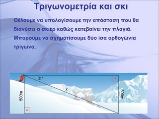 Τριγωνομετρία και σκι Θέλουμε να υπολογίσουμε την απόσταση που θα διανύσει ο σκιέρ καθώς κατεβαίνει την πλαγιά. Μπορούμε να σχηματίσουμε δύο ίσα ορθογώνια τρίγωνα.  500m 500 m 