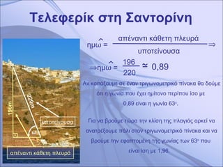 Τελεφερίκ στη Σαντορίνη 220 m 1 96 m απέναντι κάθετη πλευρά υποτείνουσα ω απέναντι κάθετη πλευρά  υποτείνουσα   Αν κοιτάξουμε σε έναν τριγωνομετρικό πίνακα θα δούμε ότι η γωνία που έχει ημίτονο περίπου ίσο με  0,89 είναι η γωνία 63 ο .   196  220   0,89 Για να βρούμε τώρα την κλίση της πλαγιάς αρκεί να ανατρέξουμε πάλι στον τριγωνομετρικό πίνακα και να βρούμε την εφαπτομένη της γωνίας των   63 ο  που  είναι ίση με 1,96.   ημω =  ημω =  