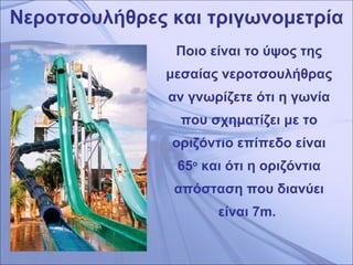 Νεροτσουλήθρες και τριγωνομετρία Ποιο είναι το ύψος της μεσαίας νεροτσουλήθρας αν γνωρίζετε ότι η γωνία που σχηματίζει με το οριζόντιο επίπεδο είναι 65 ο  και ότι η οριζόντια απόσταση που διανύει είναι 7 m.   