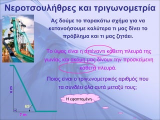 Νεροτσουλήθρες και τριγωνομετρία Ας δούμε το παρακάτω σχήμα για να κατανοήσουμε καλύτερα τι μας δίνει το πρόβλημα και τι μας ζητάει. x m 7 m 65 ο   Το ύψος είναι η απέναντι κάθετη πλευρά της γωνίας και ακόμη μας δίνουν την προσκείμενη κάθετη πλευρά.  Ποιος είναι ο τριγωνομετρικός αριθμός που τα συνδέει όλα αυτά μεταξύ τους; Η εφαπτομένη 