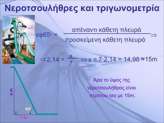 Νεροτσουλήθρες και τριγωνομετρία x m 7 m 65 ο   απέναντι κάθετη πλευρά  προσκείμενη κάθετη πλευρά  εφ65 ο  =     x   7   2,14 =    x  =  7 ·2,14   = 14,98 15m   Άρα το ύψος της  νεροτσουλήθρας είναι  περίπου ίσο με 15 m. 
