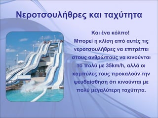 Νεροτσουλήθρες και ταχύτητα Και ένα κόλπο!  Μπορεί η κλίση από αυτές τις νεροτσουλήθρες να επιτρέπει στους ανθρώπους να κινούνται το πολύ με 35 km/h ,   αλλά οι καμπύλες τους προκαλούν την ψευδαίσθηση ότι κινούνται με πολύ μεγαλύτερη ταχύτητα. 