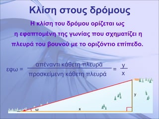 Κλίση στους δρόμους Η κλίση του δρόμου ορίζεται ως  η εφαπτομένη της γωνίας που σχηματίζει η πλευρά του βουνού με το οριζόντιο επίπεδο.  x   απέναντι κάθετη πλευρά  προσκείμενη κάθετη πλευρά  y x εφω =  ω =  y   