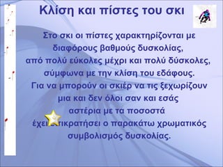 Κλίση και πίστες του σκι Στο σκι οι πίστες χαρακτηρίζονται με διαφόρους βαθμούς δυσκολίας,  από πολύ εύκολες μέχρι και πολύ δύσκολες,  σύμφωνα με την κλίση του εδάφους. Για να μπορούν οι σκιέρ να τις ξεχωρίζουν μια και δεν όλοι σαν και εσάς  αστέρια με τα ποσοστά   έχει επικρατήσει ο παρακάτω χρωματικός συμβολισμός δυσκολίας. 
