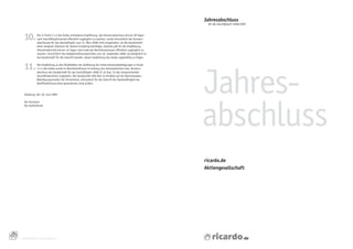 Jahresabschluss
                                                                                                                 für das Geschäftsjahr 2008/2009




      10.       Die	in	Punkt	7.1.2	des	Kodex	enthaltene	Empfehlung,	den	Konzernabschluss	binnen	90	Tagen	
                nach	Geschäftsjahresende	öffentlich	zugänglich	zu	machen,	wurde	hinsichtlich	des	Konzern-
                abschlusses	für	das	Geschäftsjahr	zum	31.	März	2008	nicht	eingehalten,	da	die	Gesellschaft	
                einen	längeren	Zeitraum	für	dessen	Erstellung	benötigte.	Gleiches	gilt	für	die	Empfehlung,	
                Zwischen	 erichte	binnen	45	Tagen	nach	Ende	des	Berichtszeitraums	öffentlich	zugänglich	zu	
                         b
                machen,	hinsichtlich	des	Halbjahresfinanzberichtes	zum	30.	September	2008.	Grundsätzlich	ist	
                die	Gesellschaft	für	die	Zukunft	bemüht,	dieser	Empfehlung	des	Kodex	regelmäßig	zu	folgen.


      11.

                                                                                                                Jahres-
                Die	Empfehlung	zu	den	Modalitäten	der	Auflistung	der	Unternehmensbeteiligungen	in	Punkt	
                7.1.4	des	Kodex	wurde	im	Berichtszeitraum	im	Anhang	zum	Jahresabschluss	bzw.	Konzern-
                abschluss	der	Gesellschaft	für	das	Geschäftsjahr	2008	(S.	42	bzw.	53	des	entsprechenden	
                Geschäftsberichts)	umgesetzt.	Die	Gesellschaft	hält	dies	im	Hinblick	auf	die	überschaubare	
                Beteiligungsstruktur	für	hinreichend,	wird	jedoch	für	die	Zukunft	die	Zweckmäßigkeit	der	
                Veröffentlichung	einer	gesonderten	Liste	prüfen.


      Hamburg,	den	30.	Juni	2009




                                                                                                                abschluss
                                                                                                                	
      Der	Vorstand
      Der	Aufsichtsrat




                                                                                                                ricardo.de
                                                                                                                Aktiengesellschaft




34
     CORPORATE	GOVERNANCE
 