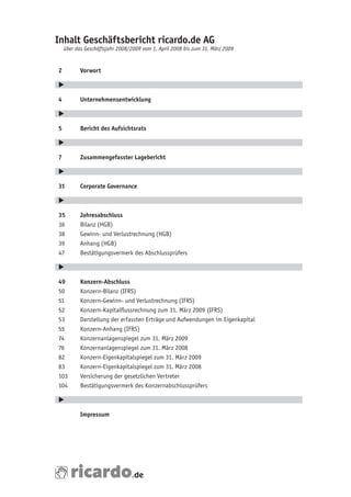 Inhalt Geschäftsbericht ricardo.de AG
    über das Geschäftsjahr 2008/2009 vom 1. April 2008 bis zum 31. März 2009


2          Vorwort

E

4          Unternehmensentwicklung

E

5          Bericht des Aufsichtsrats

E

7          Zusammengefasster Lagebericht

E

31         Corporate Governance

E

35         Jahresabschluss
36	        Bilanz	(HGB)
38	        Gewinn-	und	Verlustrechnung	(HGB)
39	        Anhang	(HGB)
47	        Bestätigungsvermerk	des	Abschlussprüfers

E

49         Konzern-Abschluss
50	        Konzern-Bilanz	(IFRS)
51	        Konzern-Gewinn-	und	Verlustrechnung	(IFRS)
52	        Konzern-Kapitalflussrechnung	zum	31.	März	2009	(IFRS)
53	        Darstellung	der	erfassten	Erträge	und	Aufwendungen	im	Eigenkapital
55	        Konzern-Anhang	(IFRS)
74	        Konzernanlagenspiegel	zum	31.	März	2009
76	        Konzernanlagenspiegel	zum	31.	März	2008
82	        Konzern-Eigenkapitalspiegel	zum	31.	März	2009
83	        Konzern-Eigenkapitalspiegel	zum	31.	März	2008
103	       Versicherung	der	gesetzlichen	Vertreter
104	       Bestätigungsvermerk	des	Konzernabschlussprüfers

E

           Impressum
 