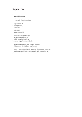 Impressum

 Herausgegeben von:

	 E	ricardo.de Aktiengesellschaft

 Bugdahnstraße 5
 22767 Hamburg
 Deutschland

 WKN 702070
 ISIN DE0007020703

 Telefon: +49 (0)40 306 35 200
 Fax: +49 (0)40 306 35 250
 E-Mail: presse@ricardo24.de
 Internet: http://www.ricardo24.de

 Redaktionelle Mitarbeit: Anja Steffens, Hamburg
 Bildredaktion: Martina Situm, Zug/Schweiz

 Design & Layout: Sally Johnson, Hamburg, sj@transform-design.de
 Druckerei: Druckerei in St. Pauli, Hamburg, www.stpaulidruck.de
 