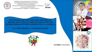 ESTRATEGIAS DE ENSEÑANZA DELAPRENDIZAJE
SIGNIFICATIVO PARA EL FORTALECIMIENTO DE LOS
VALORES MORALES ENTRE LOS DOCENTES Y LA FAMILIA,
UNA VISIÓN DESDE LA NEUROPSICOLOGÍA
AUTORA: Yanili Ruiz
REPÚBLICA BOLIVARIANA DE VENEZUELA
UNIVERSIDAD BICENTENARIA DE ARAGUA
VICERRECTORADO ACADÉMICO
DECANATO DE CIENCIAS ADMINISTRATIVAS Y SOCIALES
ESCUELA DE PSICOLOGÍA
SAN JOAQUÍN DE TURMERO - ESTADO ARAGUA
 