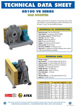Values, dimensions and reference in this brochure are approximate and intended as a guide only, not for construction and are subject to change without notice.
CONTINENTAL INDUSTRIE SAS . GAS BOOSTER V-BELT DRIVE . REV 01/TDS GB100 VB.
Rev 01/TDS GB100 VB
GB100 VB SERIES
GAS BOOSTER
TECHNICAL DATA SHEET
MATERIALS OF CONSTRUCTION
Bearing housings : Cast iron EN-GJL-250
Head, Sections : Cast aluminium EN AC-42000
Joint sealing compound : RTVIS502 Silicone
Seals (gas) : Lip seals + V-Ring
Bearings : Ball bearings 6206 C3
Shaft : Stainless steel 42CrMO4
Impellers : Cast aluminium EN AC-43100
Motor pedestal : Structural steel.
Base frame installation : Antivibrations pads
Noise level : In compliance with OSHA standards when machine
is fully, piped (certiﬁed tests available).
TECHNICAL DATA
Number of stage : 1
Inlet connection : 4” (100 mm) ﬂange, DN100, PN10
Outlet connection : 4" (100 mm) ﬂane, DN 100, PN 10
Operating speed : 2950 rpm to 5750 rpm V-belt drive
Lubrication : Automatic grease lubricator
Impeller diameter : 20" (500 mm)
Impeller tip speed : 494 ft/s (150 m/s)
First critical speed : 11342 rpm
Drive : V-belts
Vibration tolerance : 1.5 mils peak-to-peak (4,5 mm/s)
Shaft end : 0.945" (24 mm)
Safety requirements for equipment in hazardous areas ask for
special blowers. Continental Industrie offers ATEX blowers for
EX-zones 1 and 2 for the landﬁll and biogas.
ATEX
GASBOOSTER SIZE P. motor (kW) Weight (kg) L (mm)
Gasbooster 100-01/001
Gasbooster 100-01/002
Gasbooster 100-01/003
Gasbooster 100-01/004
Gasbooster 100-01/005
Gasbooster 100-01/007
Gasbooster 100-01/011
Gasbooster 100-01/015
Gasbooster 100-01/018
1,5 154
2,2 164
3 166
4 182
5,5 198
7,5 209
11 258
15 278
18,5 284
1115
1115
1115
1115
1115
1115
1115
1115
1115
 