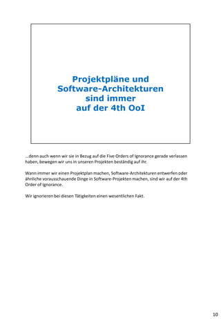 ...denn auch wenn wir sie in Bezug auf die Five Orders of Ignorance gerade verlassen
haben, bewegen wir uns in unseren Projekten beständig auf ihr.
Wann immer wir einen Projektplan machen, Software-Architekturen entwerfen oder
ähnliche vorausschauende Dinge in Software-Projekten machen, sind wir auf der 4th
Order of Ignorance.
Wir ignorieren bei diesen Tätigkeiten einen wesentlichen Fakt.
10
 