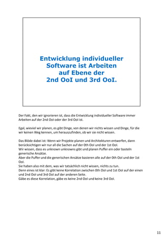 Der Fakt, den wir ignorieren ist, dass die Entwicklung individueller Software immer
Arbeiten auf der 2nd OoI oder der 3rd OoI ist.
Egal, wieviel wir planen, es gibt Dinge, von denen wir nichts wissen und Dinge, für die
wir keinen Weg kennen, um herauszufinden, ob wir sie nicht wissen.
Das Blöde dabei ist: Wenn wir Projekte planen und Architekturen entwerfen, dann
berücksichtigen wir nur all die Sachen auf der 0th OoI und der 1st OoI.
Wir wissen, dass es unknown unknowns gibt und planen Puffer ein oder basteln
generische Ansätze.
Aber die Puffer und die generischen Ansätze basieren alle auf der 0th OoI und der 1st
OoI.
Sie haben also mit dem, was wir tatsächlich nicht wissen, nichts zu tun.
Denn eines ist klar: Es gibt keine Korrelation zwischen 0th OoI und 1st OoI auf der einen
und 2nd OoI und 3rd OoI auf der anderen Seite.
Gäbe es diese Korrelation, gäbe es keine 2nd OoI und keine 3rd OoI.
11
 