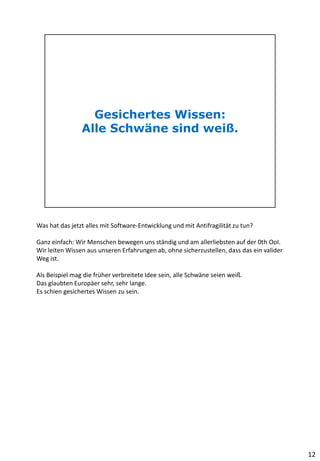 Was hat das jetzt alles mit Software-Entwicklung und mit Antifragilität zu tun?
Ganz einfach: Wir Menschen bewegen uns ständig und am allerliebsten auf der 0th OoI.
Wir leiten Wissen aus unseren Erfahrungen ab, ohne sicherzustellen, dass das ein valider
Weg ist.
Als Beispiel mag die früher verbreitete Idee sein, alle Schwäne seien weiß.
Das glaubten Europäer sehr, sehr lange.
Es schien gesichertes Wissen zu sein.
12
 