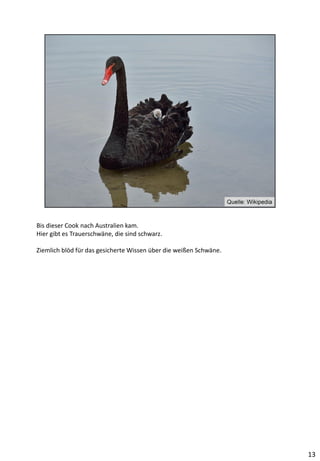 Bis dieser Cook nach Australien kam.
Hier gibt es Trauerschwäne, die sind schwarz.
Ziemlich blöd für das gesicherte Wissen über die weißen Schwäne.
13
 