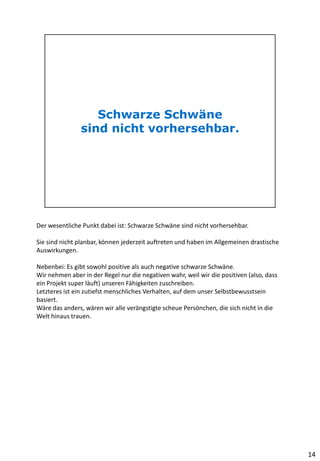 Der wesentliche Punkt dabei ist: Schwarze Schwäne sind nicht vorhersehbar.
Sie sind nicht planbar, können jederzeit auftreten und haben im Allgemeinen drastische
Auswirkungen.
Nebenbei: Es gibt sowohl positive als auch negative schwarze Schwäne.
Wir nehmen aber in der Regel nur die negativen wahr, weil wir die positiven (also, dass
ein Projekt super läuft) unseren Fähigkeiten zuschreiben.
Letzteres ist ein zutiefst menschliches Verhalten, auf dem unser Selbstbewusstsein
basiert.
Wäre das anders, wären wir alle verängstigte scheue Persönchen, die sich nicht in die
Welt hinaus trauen.
14
 