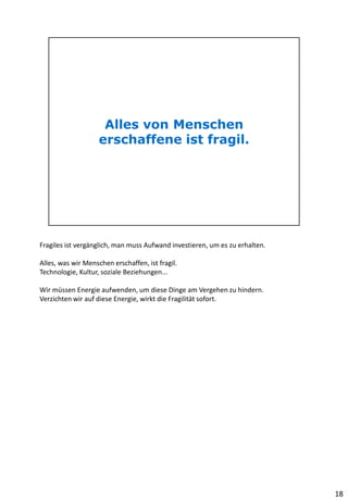 Fragiles ist vergänglich, man muss Aufwand investieren, um es zu erhalten.
Alles, was wir Menschen erschaffen, ist fragil.
Technologie, Kultur, soziale Beziehungen...
Wir müssen Energie aufwenden, um diese Dinge am Vergehen zu hindern.
Verzichten wir auf diese Energie, wirkt die Fragilität sofort.
18
 