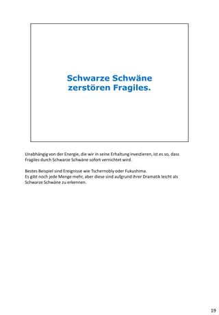 Unabhängig von der Energie, die wir in seine Erhaltung investieren, ist es so, dass
Fragiles durch Schwarze Schwäne sofort vernichtet wird.
Bestes Beispiel sind Ereignisse wie Tschernobly oder Fukushima.
Es gibt noch jede Menge mehr, aber diese sind aufgrund ihrer Dramatik leicht als
Schwarze Schwäne zu erkennen.
19
 