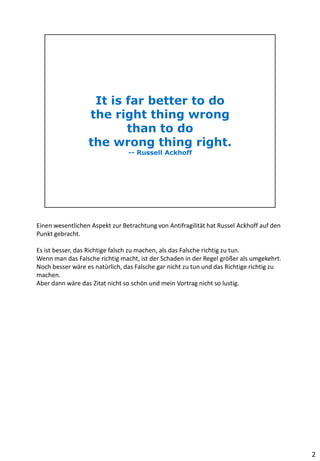 Einen wesentlichen Aspekt zur Betrachtung von Antifragilität hat Russel Ackhoff auf den
Punkt gebracht.
Es ist besser, das Richtige falsch zu machen, als das Falsche richtig zu tun.
Wenn man das Falsche richtig macht, ist der Schaden in der Regel größer als umgekehrt.
Noch besser wäre es natürlich, das Falsche gar nicht zu tun und das Richtige richtig zu
machen.
Aber dann wäre das Zitat nicht so schön und mein Vortrag nicht so lustig.
2
 