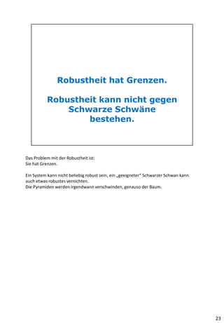 Das Problem mit der Robustheit ist:
Sie hat Grenzen.
Ein System kann nicht beliebig robust sein, ein „geeigneter“ Schwarzer Schwan kann
auch etwas robustes vernichten.
Die Pyramiden werden irgendwann verschwinden, genauso der Baum.
23
 