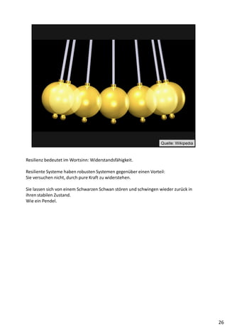 Resilienz bedeutet im Wortsinn: Widerstandsfähigkeit.
Resiliente Systeme haben robusten Systemen gegenüber einen Vorteil:
Sie versuchen nicht, durch pure Kraft zu widerstehen.
Sie lassen sich von einem Schwarzen Schwan stören und schwingen wieder zurück in
ihren stabilen Zustand.
Wie ein Pendel.
26
 