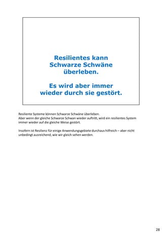 Resiliente Systeme können Schwarze Schwäne überleben.
Aber wenn der gleiche Schwarze Schwan wieder auftritt, wird ein resilientes System
immer wieder auf die gleiche Weise gestört.
Insofern ist Resilienz für einige Anwendungsgebiete durchaus hilfreich – aber nicht
unbedingt ausreichend, wie wir gleich sehen werden.
28
 
