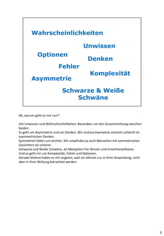 Ok, worum geht es mir nun?
Um Unwissen und Wahrscheinlichkeiten. Besonders um den Zusammenhang zwischen
beiden.
Es geht um Asymmetrie und um Denken. Wir sind kurioserweise ziemlich schlecht im
asymmetrischen Denken.
Symmetrien fallen uns leichter. Wir empfinden ja auch Menschen mit symmetrischen
Gesichtern als schöner.
Schwarze und Weiße Schwäne, als Metaphern für Wissen und Unvorhersehbares.
Und es geht mir um Komplexität, Fehler und Optionen.
Gerade letztere haben es mir angetan, weil sie oftmals nur in ihrer Anwendung, nicht
aber in ihrer Wirkung betrachtet werden.
3
 